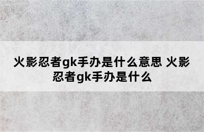 火影忍者gk手办是什么意思 火影忍者gk手办是什么